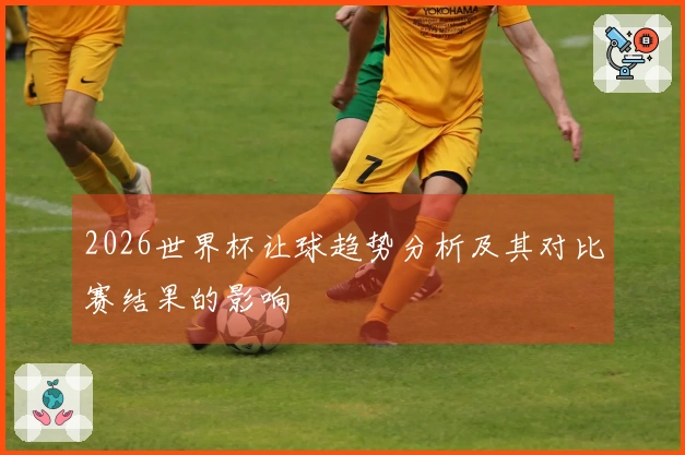 2026世界杯让球趋势分析及其对比赛结果的影响