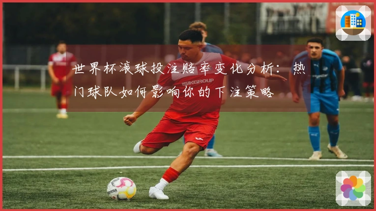 世界杯滚球投注赔率变化分析：热门球队如何影响你的下注策略