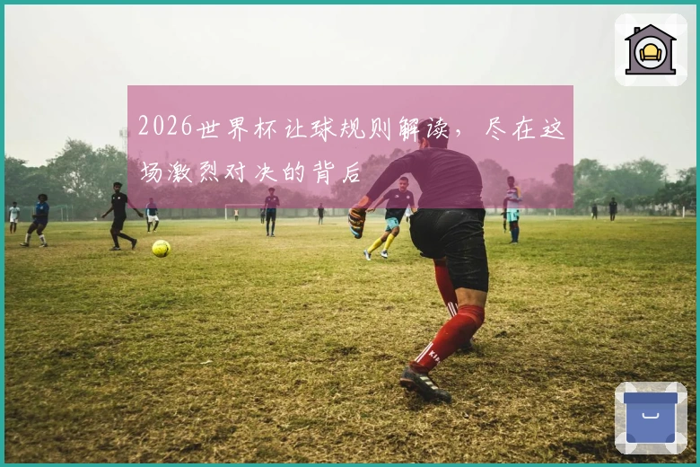 2026世界杯让球规则解读,尽在这场激烈对决的背后